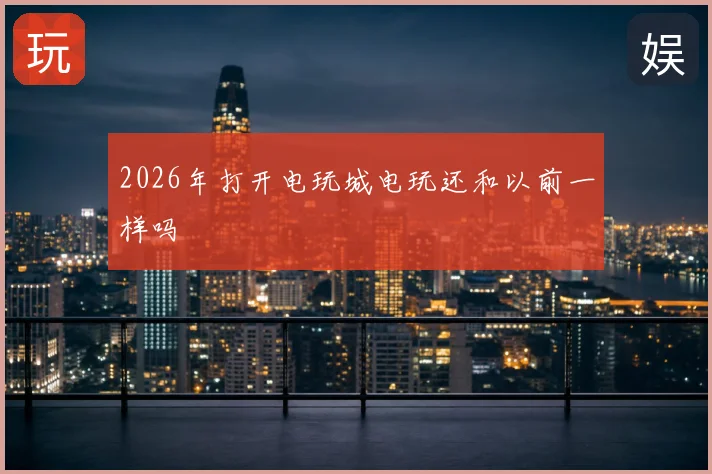 2026年打开电玩城电玩还和以前一样吗