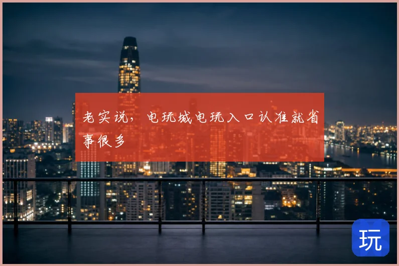 老实说，电玩城电玩入口认准就省事很多